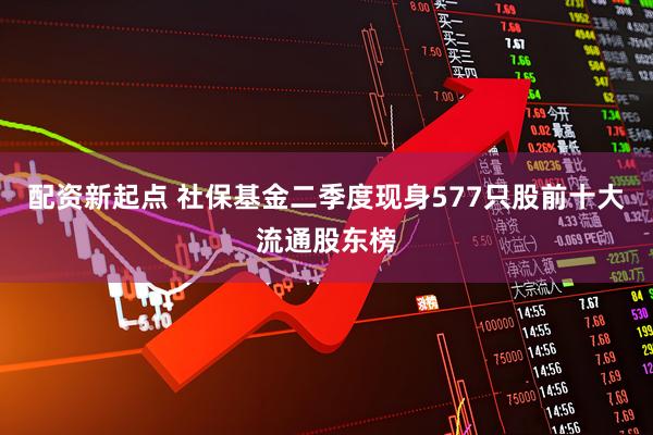 配资新起点 社保基金二季度现身577只股前十大流通股东榜