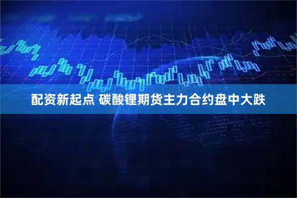 配资新起点 碳酸锂期货主力合约盘中大跌