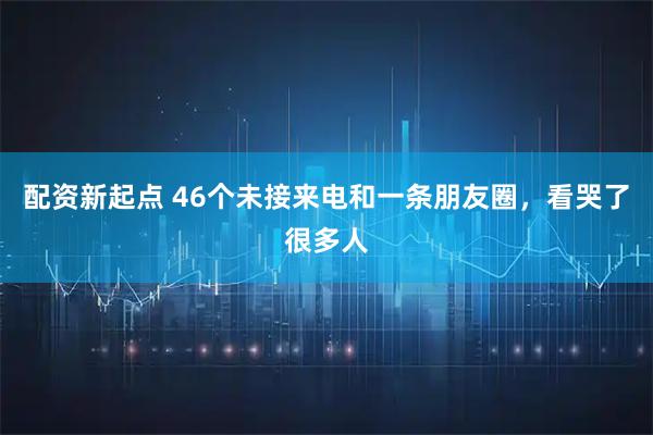 配资新起点 46个未接来电和一条朋友圈，看哭了很多人
