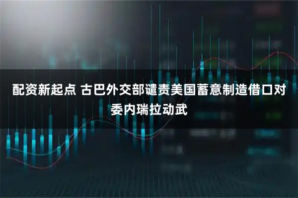 配资新起点 古巴外交部谴责美国蓄意制造借口对委内瑞拉动武