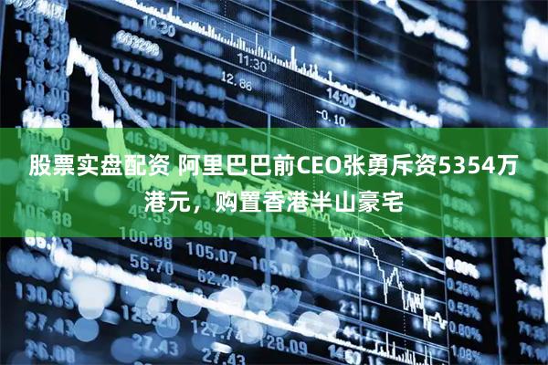 股票实盘配资 阿里巴巴前CEO张勇斥资5354万港元,购置香港半山豪宅