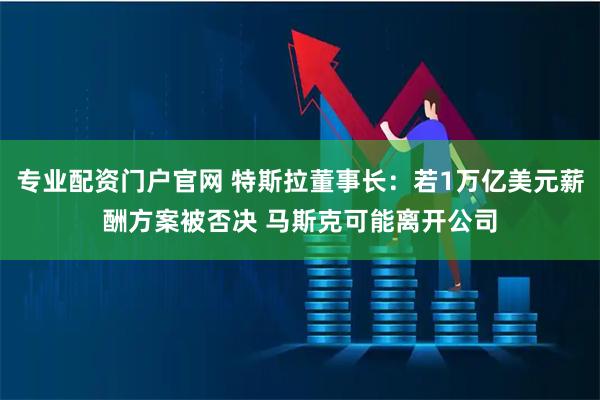 专业配资门户官网 特斯拉董事长:若1万亿美元薪酬方案被否决 马斯克可能离开公司