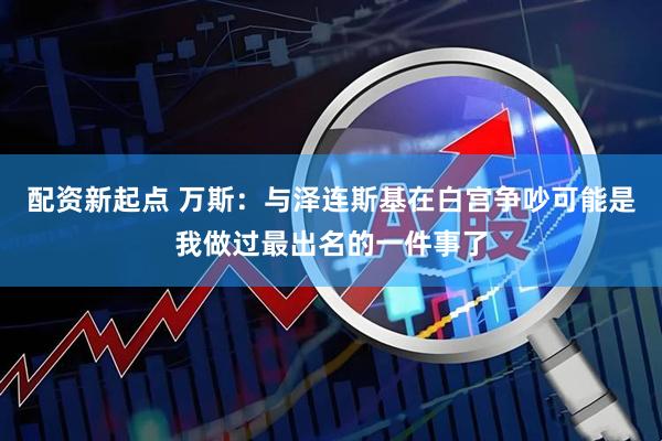 配资新起点 万斯:与泽连斯基在白宫争吵可能是我做过最出名的一件事了