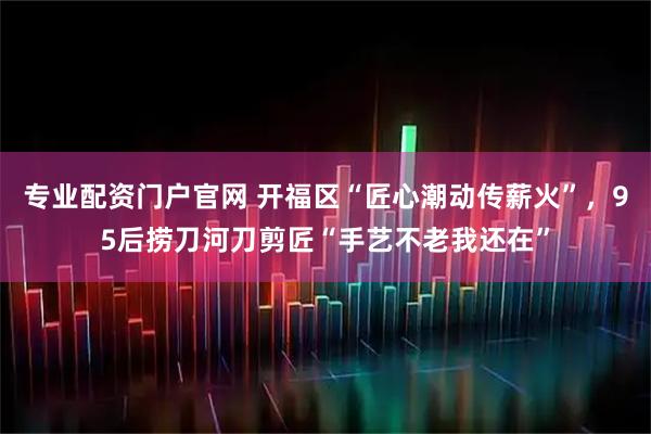 专业配资门户官网 开福区“匠心潮动传薪火”，95后捞刀河刀剪匠“手艺不老我还在”