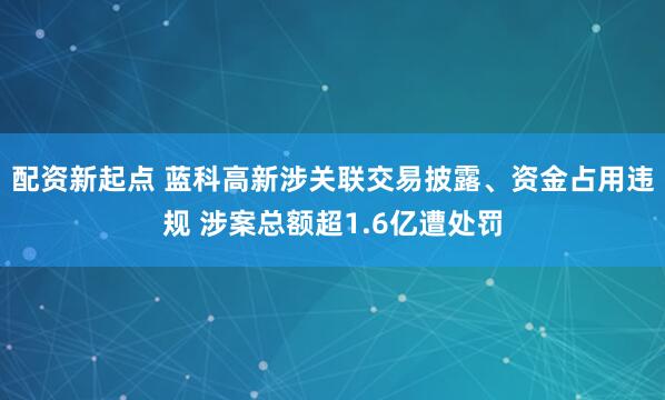 配资新起点 蓝科高新涉关联交易披露、资金占用违规 涉案总额超1.6亿遭处罚