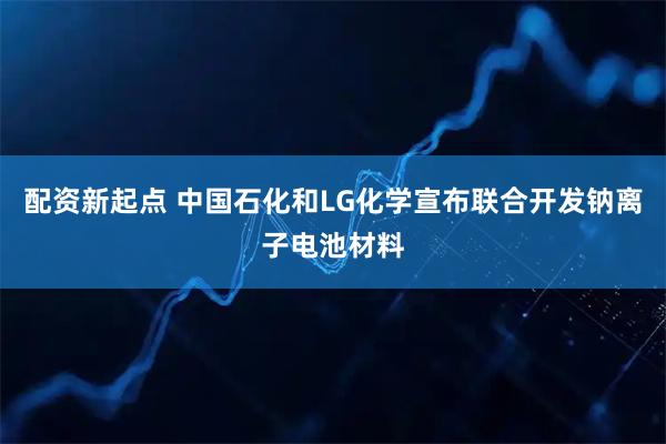 配资新起点 中国石化和LG化学宣布联合开发钠离子电池材料