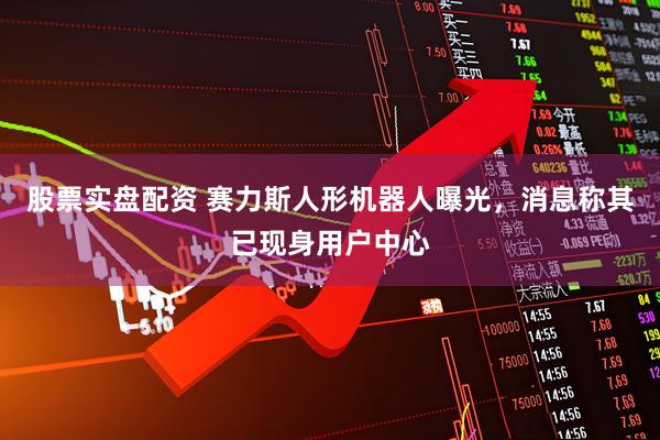 股票实盘配资 赛力斯人形机器人曝光，消息称其已现身用户中心