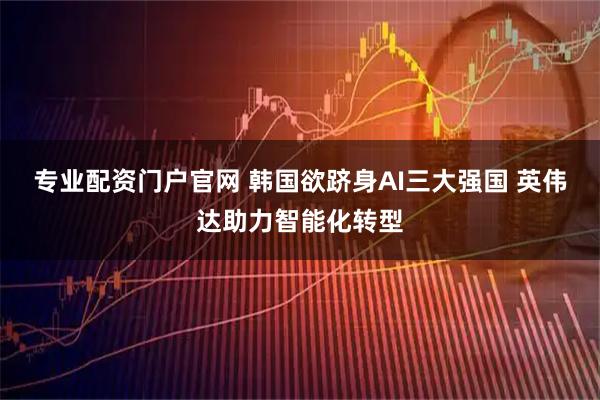 专业配资门户官网 韩国欲跻身AI三大强国 英伟达助力智能化转型