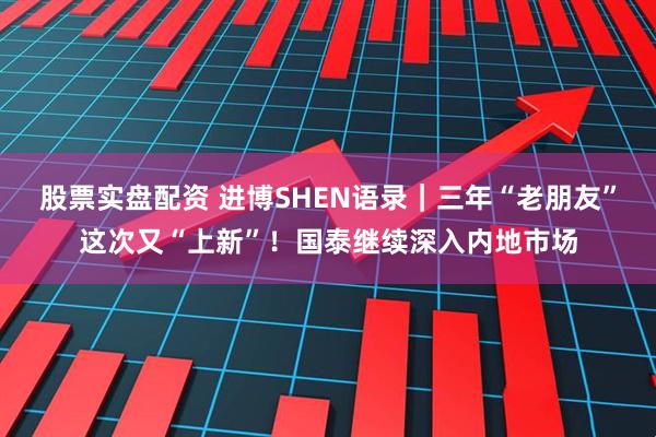 股票实盘配资 进博SHEN语录｜三年“老朋友”这次又“上新”！国泰继续深入内地市场