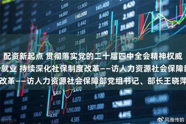 配资新起点 贯彻落实党的二十届四中全会精神权威访谈 | 促进高质量充分就业 持续深化社保制度改革——访人力资源社会保障部党组书记、部长王晓萍
