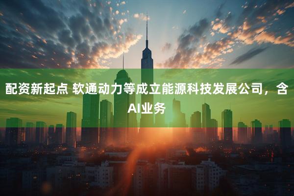 配资新起点 软通动力等成立能源科技发展公司，含AI业务