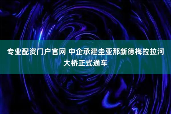 专业配资门户官网 中企承建圭亚那新德梅拉拉河大桥正式通车