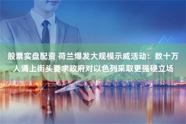 股票实盘配资 荷兰爆发大规模示威活动:数十万人涌上街头要求政府对以色列采取更强硬立场