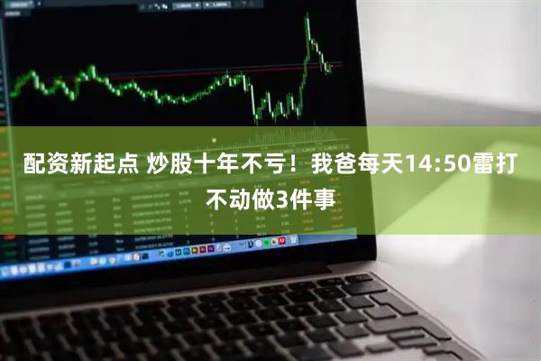 配资新起点 炒股十年不亏！我爸每天14:50雷打不动做3件事