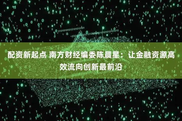 配资新起点 南方财经编委陈晨星：让金融资源高效流向创新最前沿